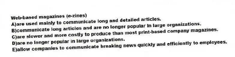 Web-based magazines (e-zines)
A)are used mainly to communicate long and detailed articles.
B)communicate long articles and are no longer popular in large organizations.
C)are slower and more costly to produce than most print-based company magazines.
D)are no longer popular in large organizations.
E)allow companies to communicate breaking news quickly and efficiently to employees.