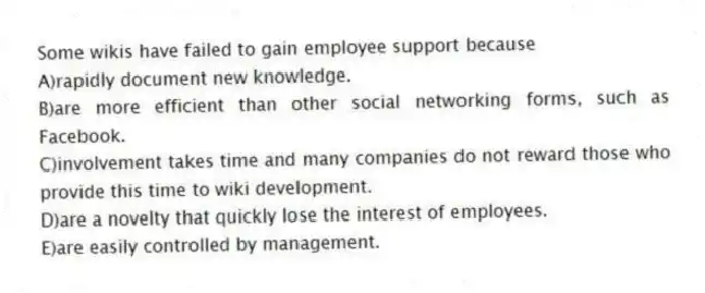 Some wikis have failed to gain employee support because
A)rapidly document new knowledge.
B)are more efficient than other social networking forms, such as Facebook.
C)involvement takes time and many companies do not reward those who provide this time to wiki development.
D)are a novelty that quickly lose the interest of employees.
E)are easily controlled by management.