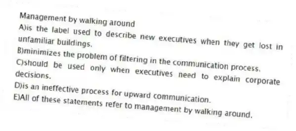 Management by walking around
A)is the label used to describe new executives when they get lost in unfamiliar buildings.
B)minimizes the problem of filtering in the communication process.
C)should be used only when executives need to explain corporate decisions.
D)is an ineffective process for upward communication.
E)All of these statements refer to management by walking around.
