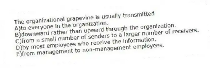 The organizational grapevine is usually transmitted
A)to everyone in the organization.
B)downward rather than upward through the organization.
C)from a small number of senders to a larger number of receivers.
D)by most employees who receive the information.
E)from management to non-management employees.