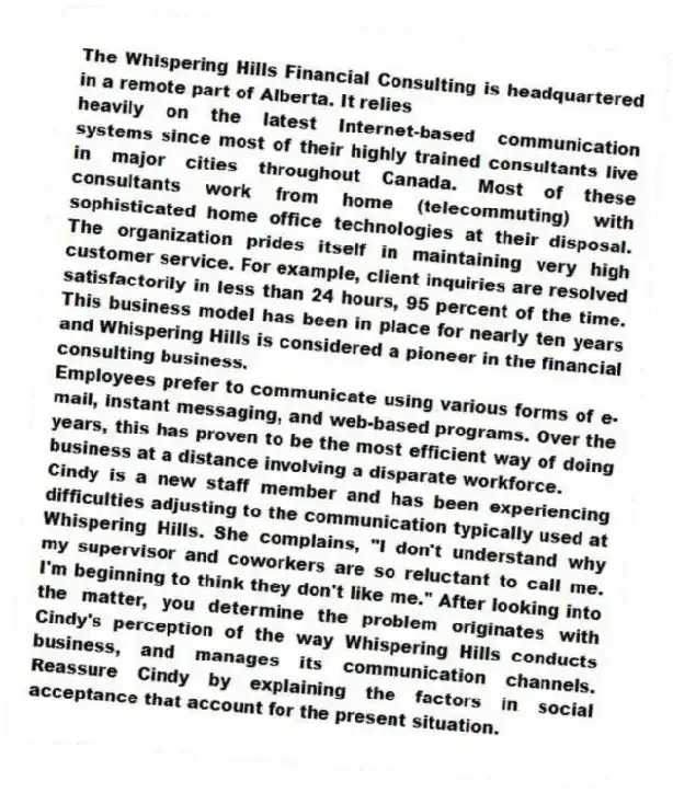 The Whispering Hills Financial Consulting is headquartered in a remote part of Alberta. It relies
heavily on the latest Internet-based communication systems since most of their highly trained consultants live in major cities throughout Canada. Most of these consultants work from home (telecommuting) with sophisticated home office technologies at their disposal. The organization prides itself in maintaining very high customer service. For example, client inquiries are resolved satisfactorily in less than 24 hours, 95 percent of the time. This business model has been in place for nearly ten years and Whispering Hills is considered a pioneer in the financial consulting business.
Employees prefer to communicate using various forms of e-mail, instant messaging, and web-based programs. Over the years, this has proven to be the most efficient way of doing business at a distance involving a disparate workforce.
Cindy is a new staff member and has been experiencing difficulties adjusting to the communication typically used at Whispering Hills. She complains, "I don't understand why my supervisor and coworkers are so reluctant to call me. I'm beginning to think they don't like me." After looking into the matter, you determine the problem originates with Cindy's perception of the way Whispering Hills conducts business, and manages its communication channels. Reassure Cindy by explaining the factors in social acceptance that account for the present situation.