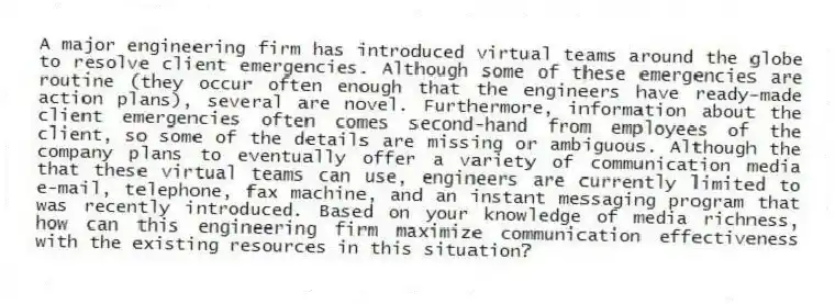 A major engineering firm has introduced virtual teams around the globe to resolve client emergencies. Although some of these emergencies are routine (they occur often enough that the engineers have ready-made action plans), several are novel. Furthermore, information about the client emergencies often comes second-hand from employees of the client, so some of the details are missing or ambiguous. Although the company plans to eventually offer a variety of communication media that these virtual teams can use, engineers are currently limited to e-mail, telephone, fax machine, and an instant messaging program that was recently introduced. Based on your knowledge of media richness, how can this engineering firm maximize communication effectiveness with the existing resources in this situation?