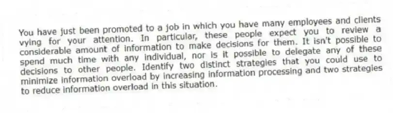 You have just been promoted to a job in which you have many employees and clients vying for your attention. In particular, these people expect you to review a considerable amount of information to make decisions for them. It isn't possible to spend much time with any individual, nor is it possible to delegate any of these decisions to other people. Identify two distinct strategies that you could use to minimize information overload by increasing information processing and two strategies to reduce information overload in this situation.
