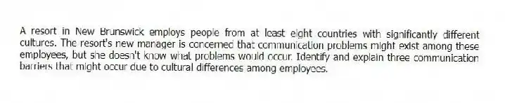 A resort in New Brunswick employs people from at least eight countries with significantly different cultures. The resort's new manager is concerned that communication problems might exist among these employees, but she doesn't know what problems would occur. Identify and explain three communication barriers that might occur due to cultural differences among employees.