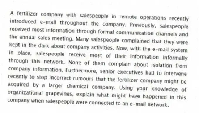 A fertilizer company with salespeople in remote operations recently introduced e-mail throughout the company. Previously, salespeople received most information through formal communication channels and the annual sales meeting. Many salespeople complained that they were kept in the dark about company activities. Now, with the e-mail system in place, salespeople receive most of their information informally through this network. None of them complain about isolation from company information. Furthermore, senior executives had to intervene recently to stop incorrect rumours that the fertilizer company might be acquired by a larger chemical company. Using your knowledge of organizational grapevines, explain what might have happened in this company when salespeople were connected to an e-mail network.