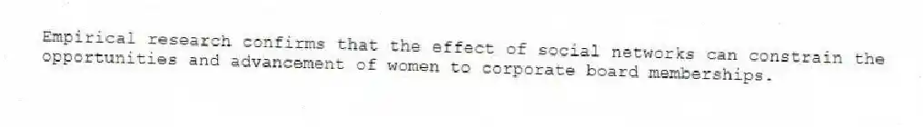 Empirical research confirms that the effect of social networks can constrain the opportunities and advancement of women to corporate board memberships.
