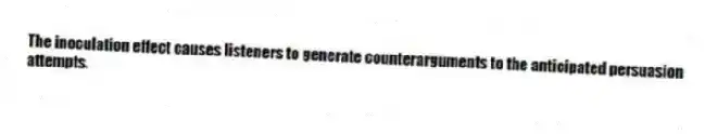 The inoculation effect causes listeners to generate counterarguments to the anticipated persuasion attempts.