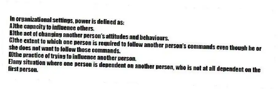 In organizational settings, power is defined as:
A)the capacity to influence others.
B)the act of changing another person's attitudes and behaviours.
C)the extent to which one person is required to follow another person's commands even though he or she does not want to follow those commands.
D)the practice of trying to influence another person.
E)any situation where one person is dependent on another person, who is not at all dependent on the first person.