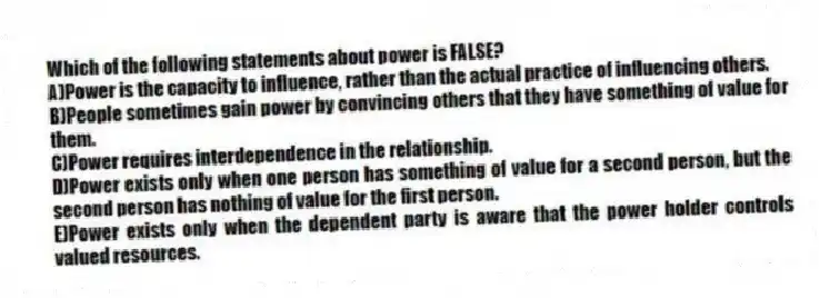 Which of the following statements about power is FALSE?
A)Power is the capacity to influence, rather than the actual practice of influencing others.
B)People sometimes gain power by convincing others that they have something of value for them.
C)Power requires interdependence in the relationship.
D)Power exists only when one person has something of value for a second person, but the second person has nothing of value for the first person.
E)Power exists only when the dependent party is aware that the power holder controls valued resources.