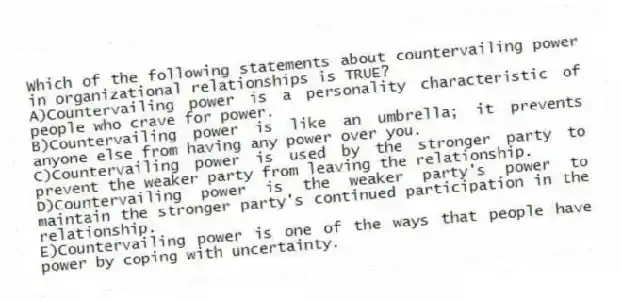 Which of the following statements about countervailing power in organizational relationships is TRUE?
A)Countervailing power is a personality characteristic of people who crave for power.
B)Countervailing power is like an umbrella; it prevents anyone else from having any power over you.
C)Countervailing power is used by the stronger party to prevent the weaker party from leaving the relationship.
D)Countervailing power is the weaker party's power to maintain the stronger party's continued participation in the relationship.
E)Countervailing power is one of the ways that people have power by coping with uncertainty.