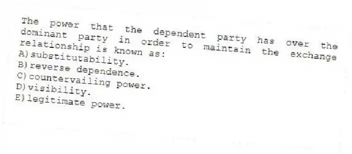 The power that the dependent party has over the dominant party in order to maintain the exchange relationship is known as:
A)substitutability.
B)reverse dependence.
C)countervailing power.
D)visibility.
E)legitimate power.