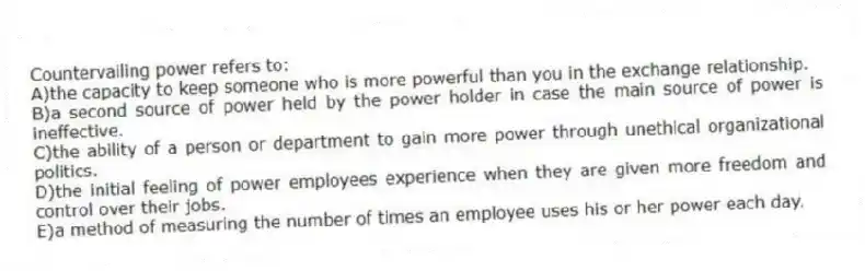 Countervailing power refers to:
A)the capacity to keep someone who is more powerful than you in the exchange relationship.
B)a second source of power held by the power holder in case the main source of power is ineffective.
C)the ability of a person or department to gain more power through unethical organizational politics.
D)the initial feeling of power employees experience when they are given more freedom and control over their jobs.
E)a method of measuring the number of times an employee uses his or her power each day.