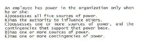 An employee has power in the organization only when he or she:
A)possesses all five sources of power.
B)has the authority to influence others.
C)possesses one or more sources of power, and the contingencies that support that power base.
D)has one or more sources of power.
E)has one or more contingencies of power.