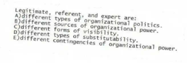 Legitimate, referent, and expert are:
A)different types of organizational politics.
B)different sources of organizational power.
C)different forms of visibility.
D)different types of substitutability.
E)different contingencies of organizational power.