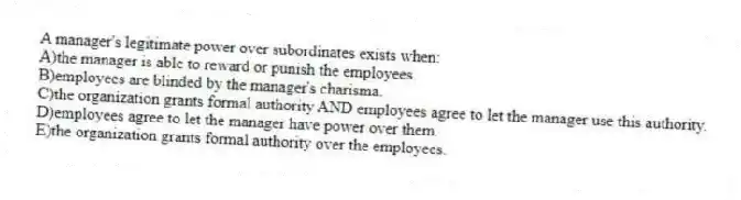 A manager's legitimate power over subordinates exists when:
A)the manager is able to reward or punish the employees.
B)employees are blinded by the manager's charisma.
C)the organization grants formal authority AND employees agree to let the manager use this authority.
D)employees agree to let the manager have power over them.
E)the organization grants formal authority over the employees.