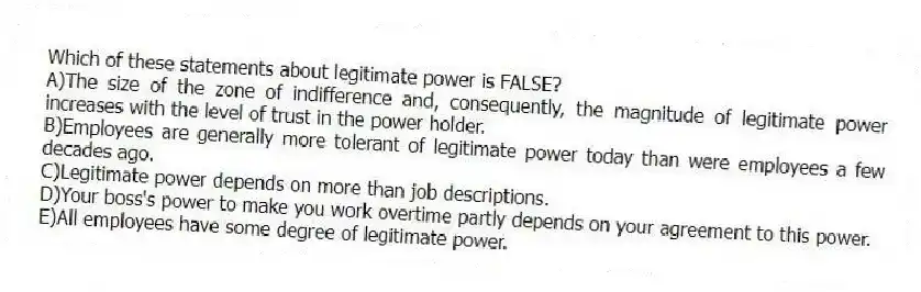 Which of these statements about legitimate power is FALSE?
A)The size of the zone of indifference and, consequently, the magnitude of legitimate power increases with the level of trust in the power holder.
B)Employees are generally more tolerant of legitimate power today than were employees a few decades ago.
C)Legitimate power depends on more than job descriptions.
D)Your boss's power to make you work overtime partly depends on your agreement to this power.
E)All employees have some degree of legitimate power.