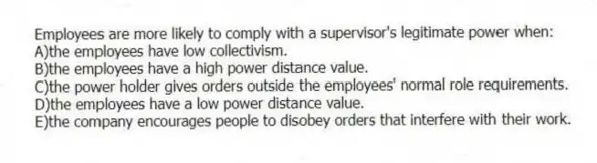 Employees are more likely to comply with a supervisor's legitimate power when:
A)the employees have low collectivism.
B)the employees have a high power distance value.
C)the power holder gives orders outside the employees' normal role requirements.
D)the employees have a low power distance value.
E)the company encourages people to disobey orders that interfere with their work.