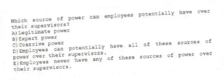 Which source of power can employees potentially have over their supervisors?
A)Legitimate power
B)Expert power
C)Coercive power
D)Employees can potentially have all of these sources of power over their supervisors.
E)Employees never have any of these sources of power over their supervisors.