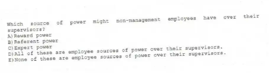 Which source of power might non-management employees have over their supervisors?
A)Reward power
B)Referent power
C)Expert power
D)All of these are employee sources of power over their supervisors.
E)None of these are employee sources of power over their supervisors.