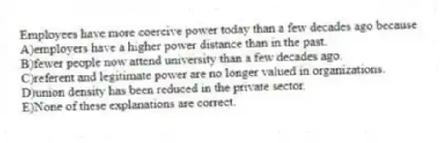 Employees have more coercive power today than a few decades ago because
A)employers have a higher power distance than in the past.
B)fewer people now attend university than a few decades ago.
C)referent and legitimate power are no longer valued in organizations.
D)union density has been reduced in the private sector.
E)None of these explanations are correct.