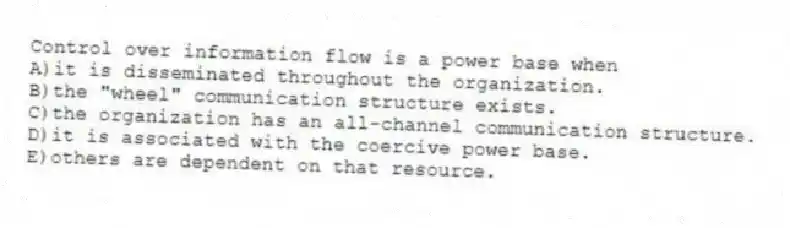 Control over information flow is a power base when
A)it is disseminated throughout the organization.
B)the "wheel" communication structure exists.
C)the organization has an all-channel communication structure.
D)it is associated with the coercive power base.
E)others are dependent on that resource.