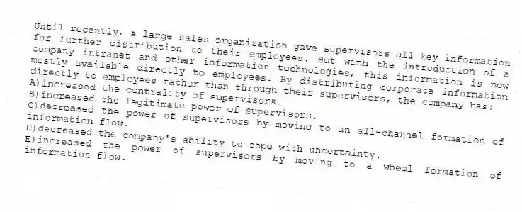 Until recently, a large sales organization gave supervisors all key information for further distribution to their employees. But with the introduction of a company intranet and other information technologies, this information is now mostly available directly to employees. By distributing corporate information directly to employees rather than through their supervisors, the company has:
A)increased the centrality of supervisors.
B)increased the legitimate power of supervisors.
C)decreased the power of supervisors by moving to an all-channel formation of information flow.
D)decreased the company's ability to cope with uncertainty.
E)increased the power of supervisors by moving to a wheel formation of information flow.