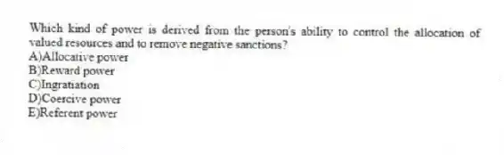 Which kind of power is derived from the person's ability to control the allocation of valued resources and to remove negative sanctions?
A)Allocative power
B)Reward power
C)Ingratiation
D)Coercive power
E)Referent power