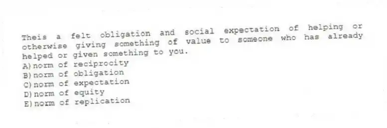 Theis a felt obligation and social expectation of helping or otherwise giving something of value to someone who has already helped or given something to you.
A)norm of reciprocity
B)norm of obligation
C)norm of expectation
D)norm of equity
E)norm of replication