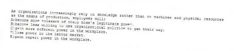 As organizations increasingly rely on knowledge rather than on machines and physical resources as the means of production, employees will:
A)become more tolerant of their boss's legitimate power.
B)become less willing to use organizational politics to get their way.
C)gain more referent power in the workplace.
D)lose power in the labour market.
E)gain expert power in the workplace.