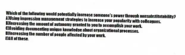 Which of the following would potentially increase someone's power through nonsubstitutability?
A)Using impression management strategies to increase your popularity with colleagues.
B)Increasing the amount of autonomy granted to you to accomplish your work.
C)Avoiding documenting unique knowledge about organizational processes.
D)Increasing the number of people affected by your work.
E)All of these.