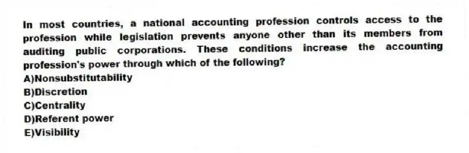 In most countries, a national accounting profession controls access to the profession while legislation prevents anyone other than its members from auditing public corporations. These conditions increase the accounting profession's power through which of the following?
A)Nonsubstitutability
B)Discretion
C)Centrality
D)Referent power
E)Visibility