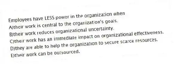 Employees have LESS power in the organization when
A)their work is central to the organization's goals.
B)their work reduces organizational uncertainty.
C)their work has an immediate impact on organizational effectiveness.
D)they are able to help the organization to secure scarce resources.
E)their work can be outsourced.
