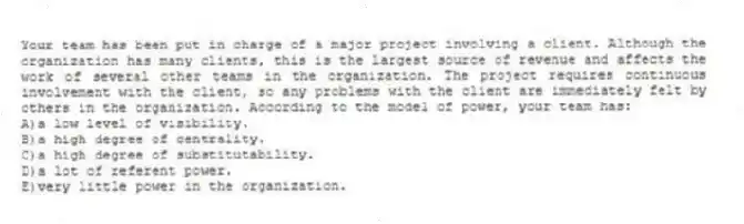 Your team has been put in charge of a major project involving a client. Although the organization has many clients, this is the largest source of revenue and affects the work of several other teams in the organization. The project requires continuous involvement with the client, so any problems with the client are immediately felt by others in the organization. According to the model of power, your team has:
A)a low level of visibility.
B)a high degree of centrality.
C)a high degree of substitutability.
D)a lot of referent power.
E)very little power in the organization.