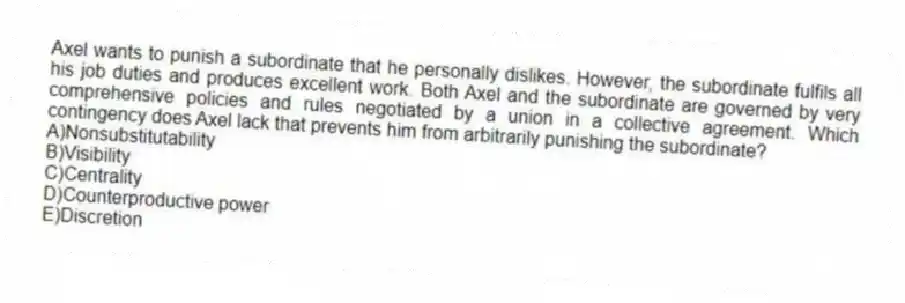 Axel wants to punish a subordinate that he personally dislikes. However, the subordinate fulfils all his job duties and produces excellent work. Both Axel and the subordinate are governed by very comprehensive policies and rules negotiated by a union in a collective agreement. Which contingency does Axel lack that prevents him from arbitrarily punishing the subordinate?
A)Nonsubstitutability
B)Visibility
C)Centrality
D)Counterproductive power
E)Discretion