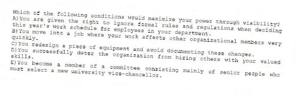 Which of the following conditions would maximize your power through visibility?
A)You are given the right to ignore formal rules and regulations when deciding this year's work schedule for employees in your department.
B)You move into a job where your work affects other organizational members very quickly.
C)You redesign a piece of equipment and avoid documenting these changes.
D)You successfully deter the organization from hiring others with your valued skills.
E)You become a member of a committee consisting mainly of senior people who must select a new university vice-chancellor.