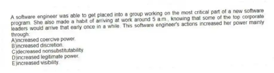 A software engineer was able to get placed into a group working on the most critical part of a new software program. She also made a habit of arriving at work around 5 a.m., knowing that some of the top corporate leaders would arrive that early once in a while. This software engineer's actions increased her power mainly through:
A)increased coercive power.
B)increased discretion.
C)decreased nonsubstitutability.
D)increased legitimate power.
E)increased visibility.