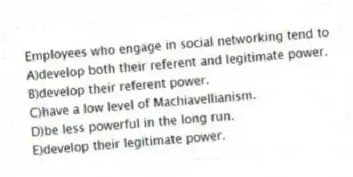 Employees who engage in social networking tend to
A)develop both their referent and legitimate power.
B)develop their referent power.
C)have a low level of Machiavellianism.
D)be less powerful in the long run.
E)develop their legitimate power.