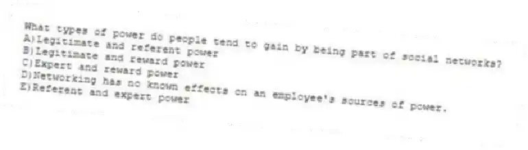 What types of power do people tend to gain by being part of social networks?
A)Legitimate and referent power
B)Legitimate and reward power
C)Expert and reward power
D)Networking has no known effects on an employee's sources of power.
E)Referent and expert power