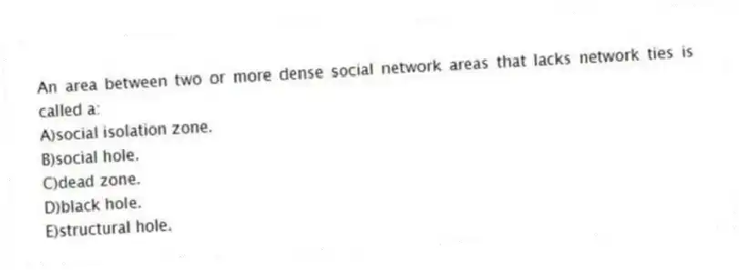 An area between two or more dense social network areas that lacks network ties is called a:
A)social isolation zone.
B)social hole.
C)dead zone.
D)black hole.
E)structural hole.