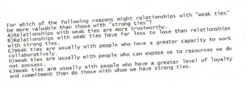 For which of the following reasons might relationships with "weak ties" be more valuable than those with "strong ties"?
A)Relationships with weak ties are more trustworthy.
B)Relationships with weak ties have far less to lose than relationships with strong ties.
C)Weak ties are usually with people who have a greater capacity to work collaboratively.
D)Weak ties are usually with people who can expose us to resources we do not possess.
E)Weak ties are usually with people who have a greater level of loyalty and commitment than do those with whom we have strong ties.