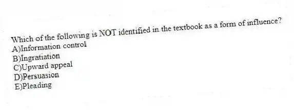 Which of the following is NOT identified in the textbook as a form of influence?
A)Information control
B)Ingratiation
C)Upward appeal
D)Persuasion
E)Pleading