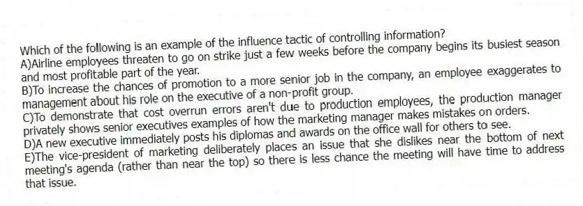 Which of the following is an example of the influence tactic of controlling information?
A)Airline employees threaten to go on strike just a few weeks before the company begins its busiest season and most profitable part of the year.
B)To increase the chances of promotion to a more senior job in the company, an employee exaggerates to management about his role on the executive of a non-profit group.
C)To demonstrate that cost overrun errors aren't due to production employees, the production manager privately shows senior executives examples of how the marketing manager makes mistakes on orders.
D)A new executive immediately posts his diplomas and awards on the office wall for others to see.
E)The vice-president of marketing deliberately places an issue that she dislikes near the bottom of next meeting's agenda (rather than near the top) so there is less chance the meeting will have time to address that issue.