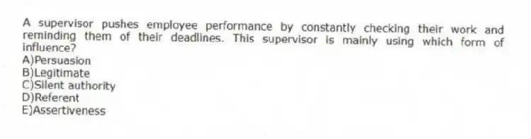 A supervisor pushes employee performance by constantly checking their work and reminding them of their deadlines. This supervisor is mainly using which form of influence?
A)Persuasion
B)Legitimate
C)Silent authority
D)Referent
E)Assertiveness
