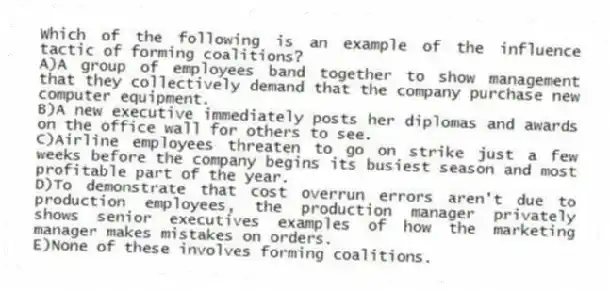 Which of the following is an example of the influence tactic of forming coalitions?
A)A group of employees band together to show management that they collectively demand that the company purchase new computer equipment.
B)A new executive immediately posts her diplomas and awards on the office wall for others to see.
C)Airline employees threaten to go on strike just a few weeks before the company begins its busiest season and most profitable part of the year.
D)To demonstrate that cost overrun errors aren't due to production employees, the production manager privately shows senior executives examples of how the marketing manager makes mistakes on orders.
E)None of these involves forming coalitions.