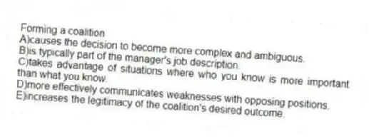 Forming a coalition
A)causes the decision to become more complex and ambiguous.
B)is typically part of the manager's job description.
C)takes advantage of situations where who you know is more important than what you know.
D)more effectively communicates weaknesses with opposing positions.
E)increases the legitimacy of the coalition's desired outcome.