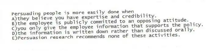 Persuading people is more easily done when
A)they believe you have expertise and credibility.
B)the employee is publicly committed to an opposing attitude.
C)you only give the employee information that supports the policy.
D)the information is written down rather than discussed orally.
E)Persuasion research recommends none of these activities.