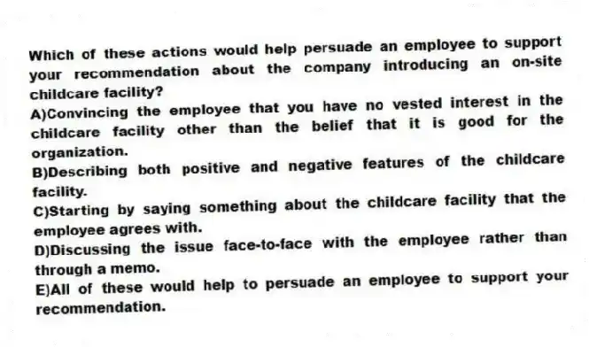 Which of these actions would help persuade an employee to support your recommendation about the company introducing an on-site childcare facility?
A)Convincing the employee that you have no vested interest in the childcare facility other than the belief that it is good for the organization.
B)Describing both positive and negative features of the childcare facility.
C)Starting by saying something about the childcare facility that the employee agrees with.
D)Discussing the issue face-to-face with the employee rather than through a memo.
E)All of these would help to persuade an employee to support your recommendation.