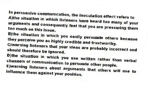 In persuasive communication, the inoculation effect refers to
A)the situation in which listeners have heard too many of your arguments and consequently feel that you are pressuring them too much on this issue.
B)the situation in which you easily persuade others because they perceive you as highly credible and trustworthy.
C)warning listeners that your ideas are probably incorrect and should therefore be ignored.
D)the situation in which you use written rather than verbal channels of communication to persuade other people.
E)warning listeners about arguments that others will use to influence them against your position.