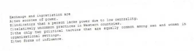 Exchange and ingratiation are
A)two sources of power.
B)indicators that a person lacks power due to low centrality.
C)relatively uncommon practices in Western countries.
D)the only two political tactics that are equally common among men and women in organizational settings.
E)two forms of influence.