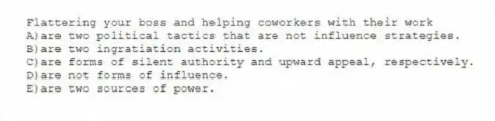 Flattering your boss and helping coworkers with their work
A)are two political tactics that are not influence strategies.
B)are two ingratiation activities.
C)are forms of silent authority and upward appeal, respectively.
D)are not forms of influence.
E)are two sources of power.